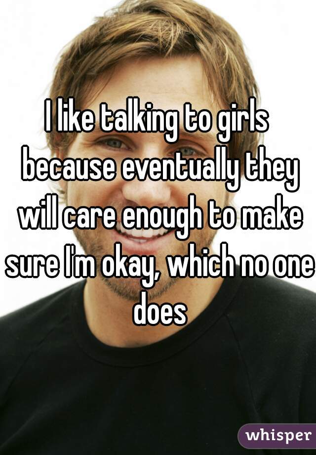 I like talking to girls because eventually they will care enough to make sure I'm okay, which no one does