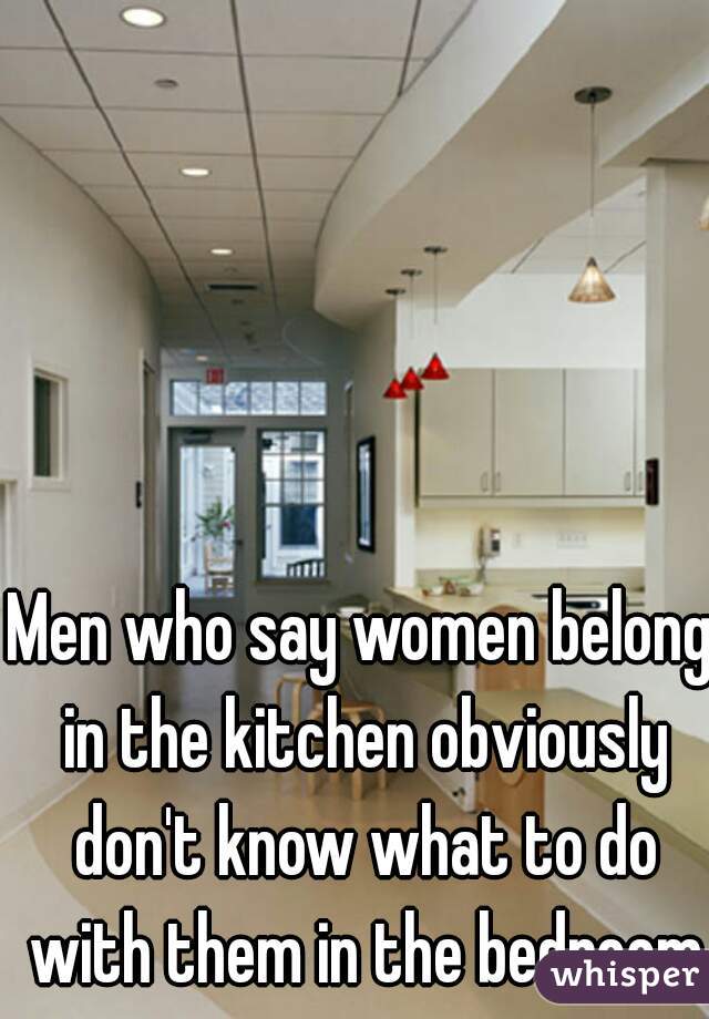 Men who say women belong in the kitchen obviously don't know what to do with them in the bedroom