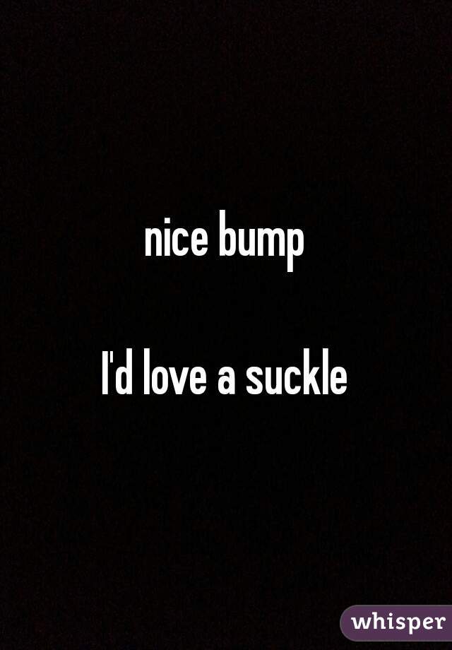 nice bump

I'd love a suckle