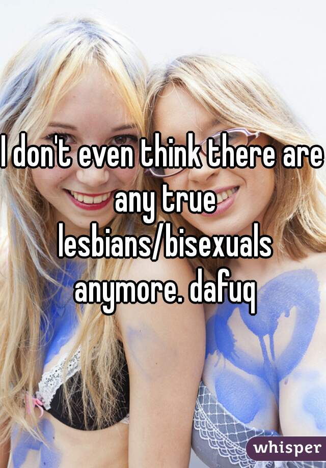 I don't even think there are any true lesbians/bisexuals anymore. dafuq