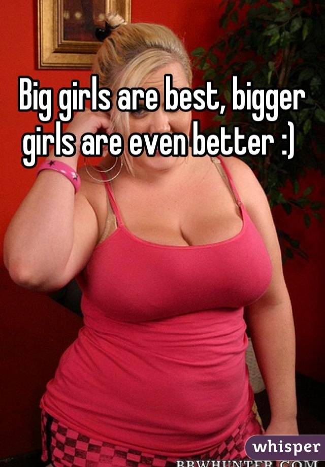 Big girls are best, bigger girls are even better :) 