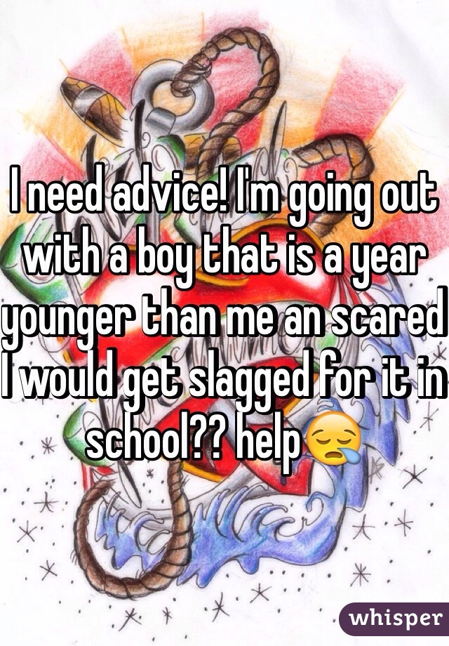 I need advice! I'm going out with a boy that is a year younger than me an scared I would get slagged for it in school?? help😪