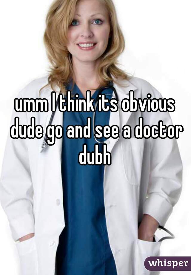 umm I think its obvious dude go and see a doctor dubh 