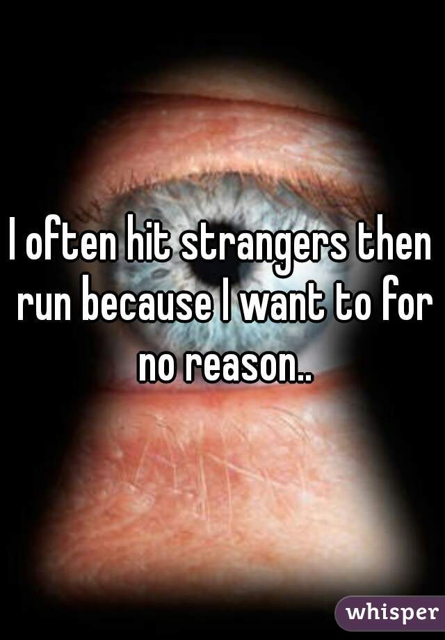 I often hit strangers then run because I want to for no reason..