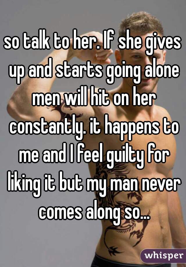 so talk to her. If she gives up and starts going alone men will hit on her constantly. it happens to me and I feel guilty for liking it but my man never comes along so...