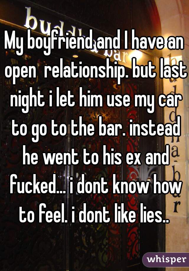 My boyfriend and I have an open  relationship. but last night i let him use my car to go to the bar. instead he went to his ex and fucked... i dont know how to feel. i dont like lies.. 