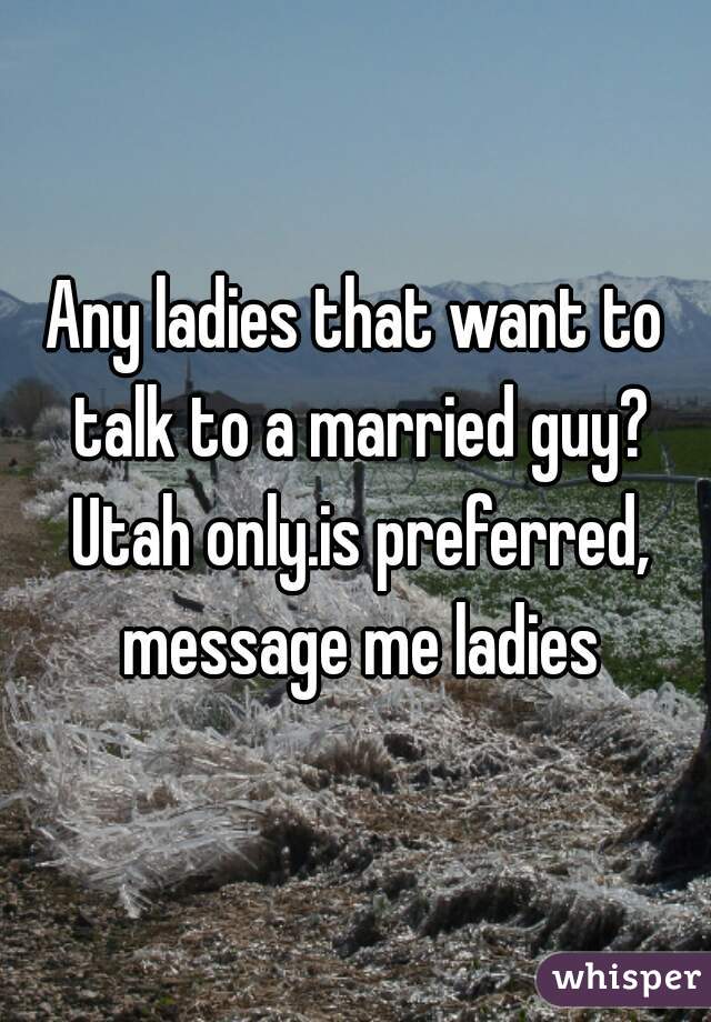 Any ladies that want to talk to a married guy? Utah only.is preferred, message me ladies