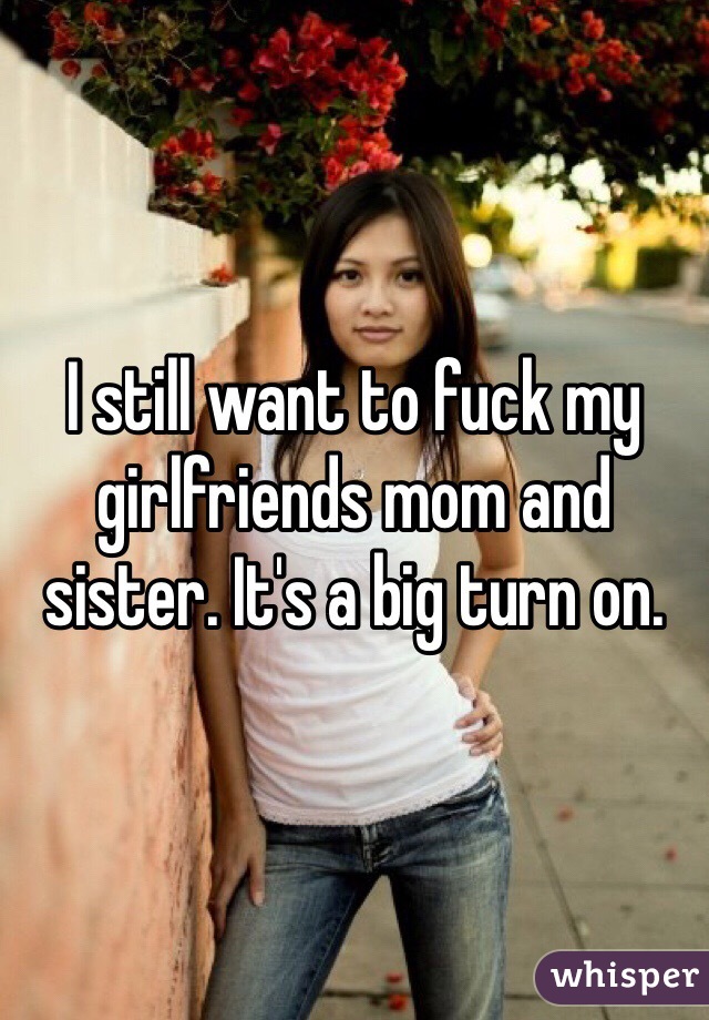 I still want to fuck my girlfriends mom and sister. It's a big turn on. 