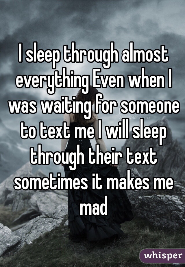 I sleep through almost everything Even when I was waiting for someone to text me I will sleep through their text sometimes it makes me mad