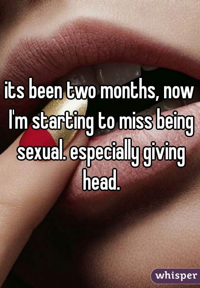its been two months, now I'm starting to miss being sexual. especially giving head.