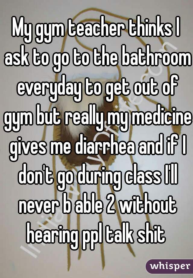 My gym teacher thinks I ask to go to the bathroom everyday to get out of gym but really my medicine gives me diarrhea and if I don't go during class I'll never b able 2 without hearing ppl talk shit 