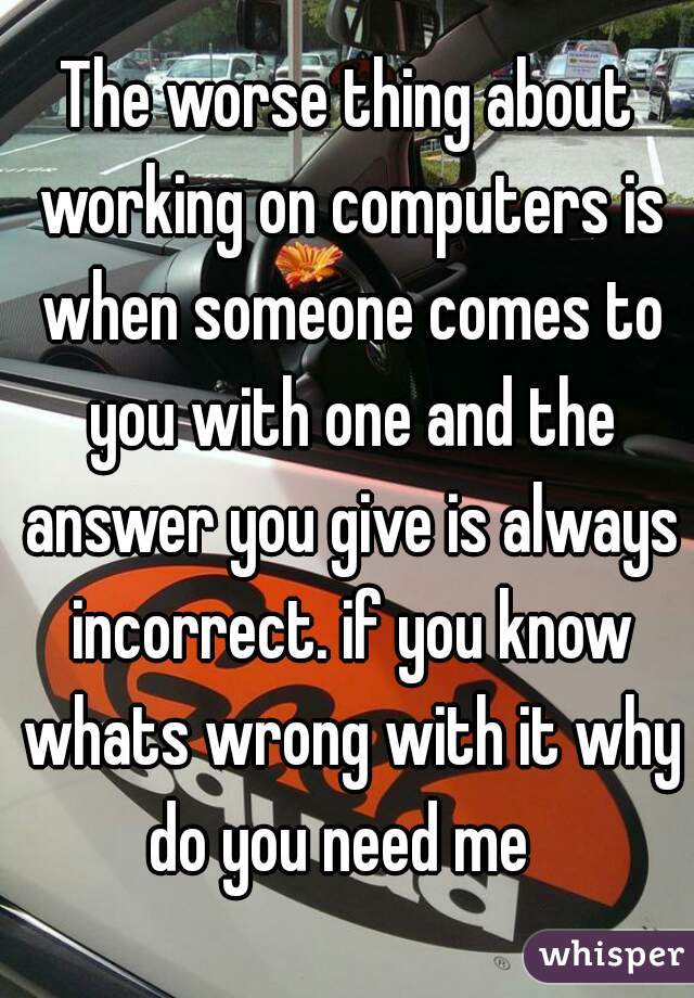 The worse thing about working on computers is when someone comes to you with one and the answer you give is always incorrect. if you know whats wrong with it why do you need me  
