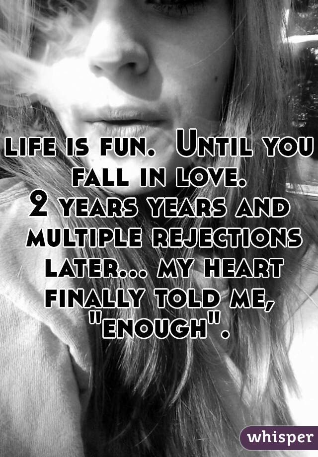 life is fun.  Until you fall in love. 
2 years years and multiple rejections later... my heart finally told me,  "enough". 