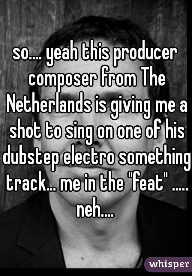 so.... yeah this producer composer from The Netherlands is giving me a shot to sing on one of his dubstep electro something track... me in the "feat" ..... neh.... 