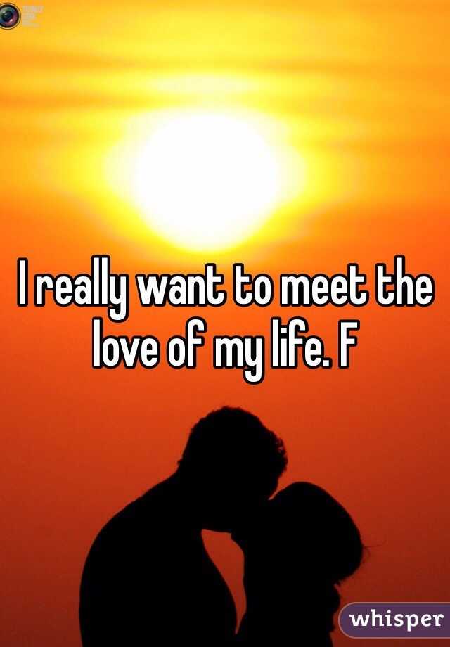 I really want to meet the love of my life. F