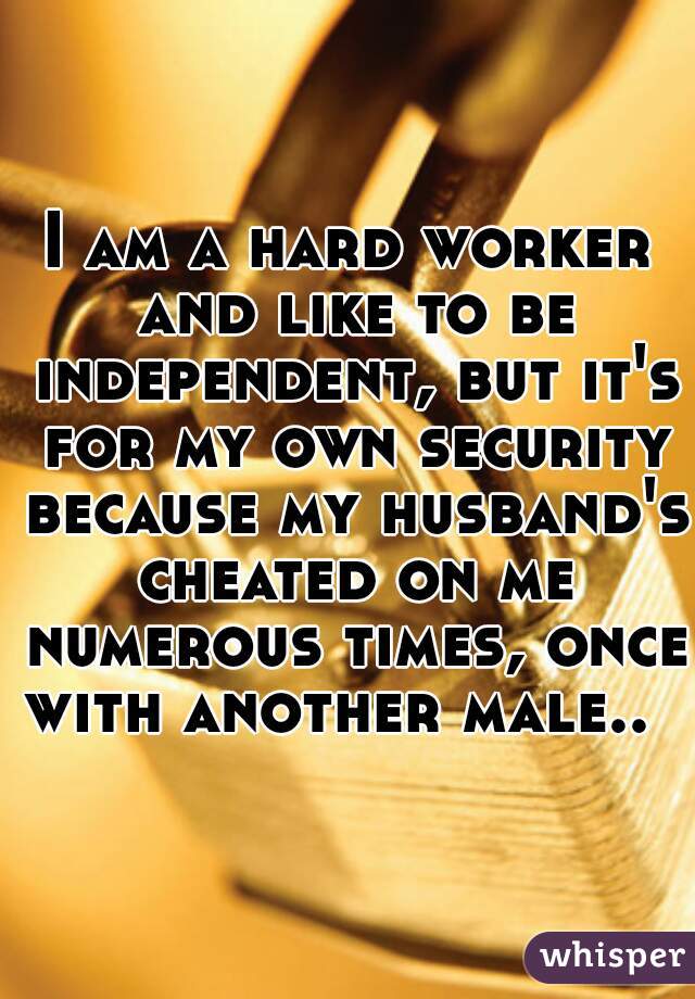 I am a hard worker and like to be independent, but it's for my own security because my husband's cheated on me numerous times, once with another male..  