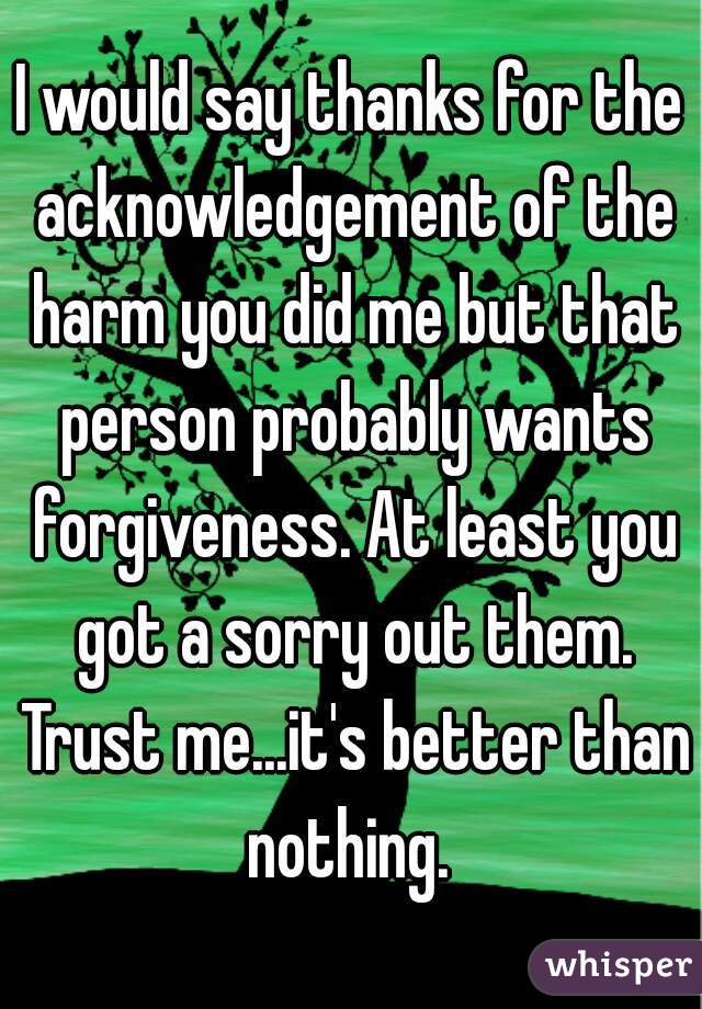 I would say thanks for the acknowledgement of the harm you did me but that person probably wants forgiveness. At least you got a sorry out them. Trust me...it's better than nothing. 