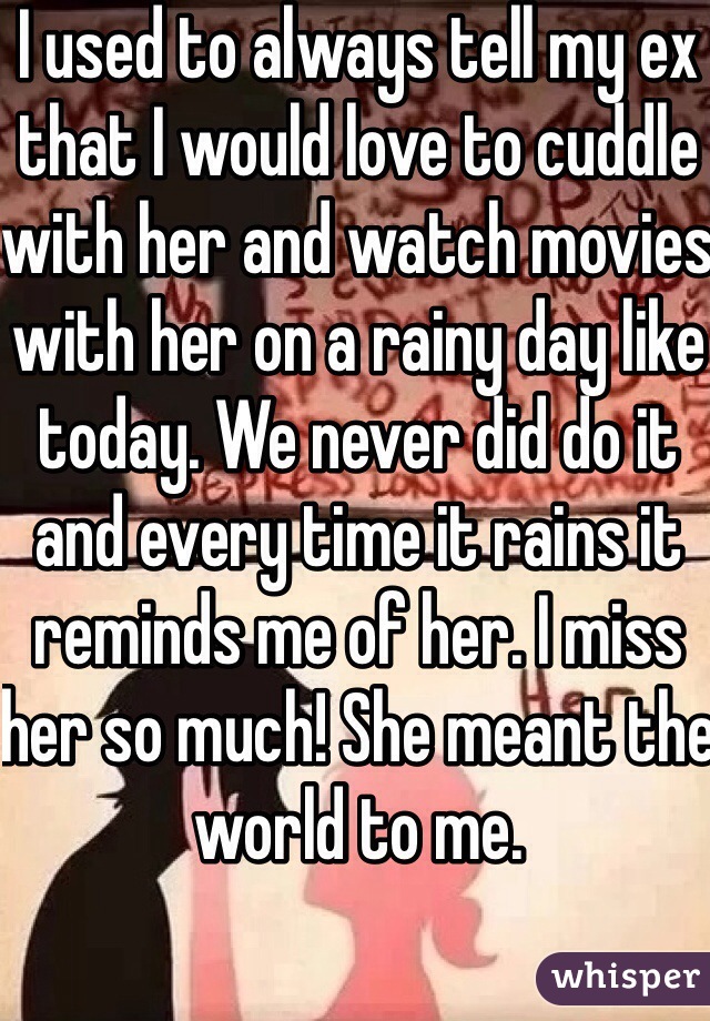 I used to always tell my ex that I would love to cuddle with her and watch movies with her on a rainy day like today. We never did do it and every time it rains it reminds me of her. I miss her so much! She meant the world to me.