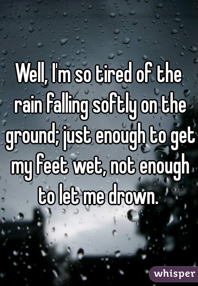 Well, I'm so tired of the rain falling softly on the ground; just enough to get my feet wet, not enough to let me drown. 