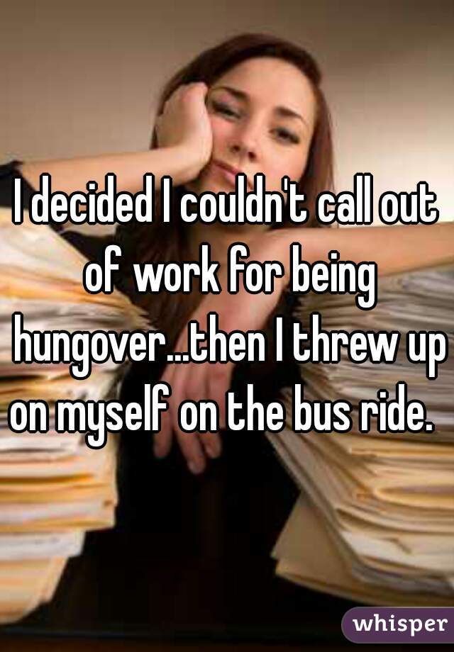 I decided I couldn't call out of work for being hungover...then I threw up on myself on the bus ride.  