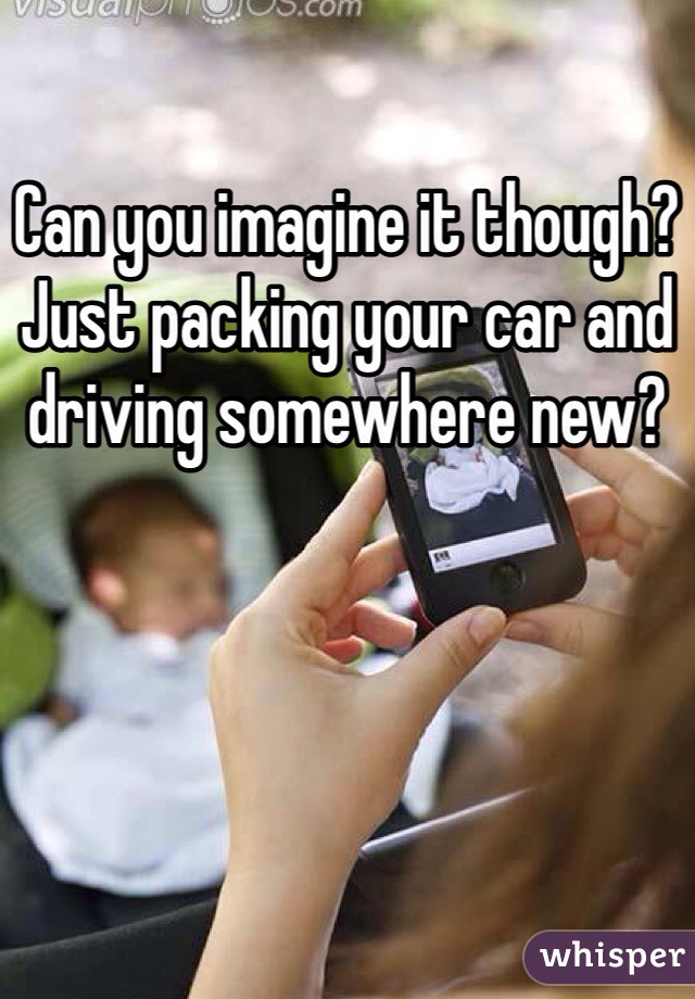 Can you imagine it though? Just packing your car and driving somewhere new? 