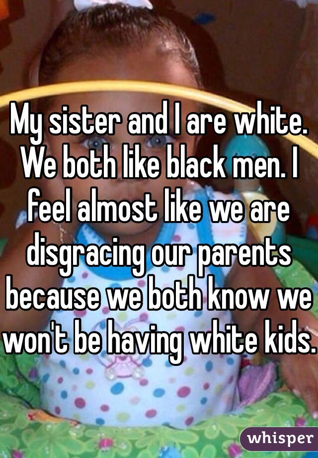 My sister and I are white. We both like black men. I feel almost like we are disgracing our parents because we both know we won't be having white kids.