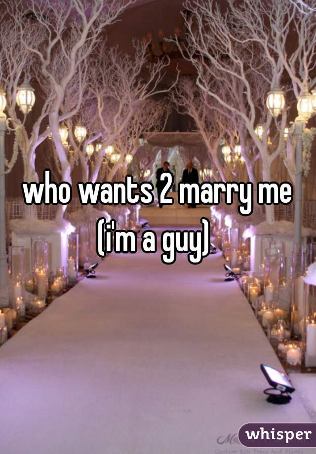who wants 2 marry me
(i'm a guy) 