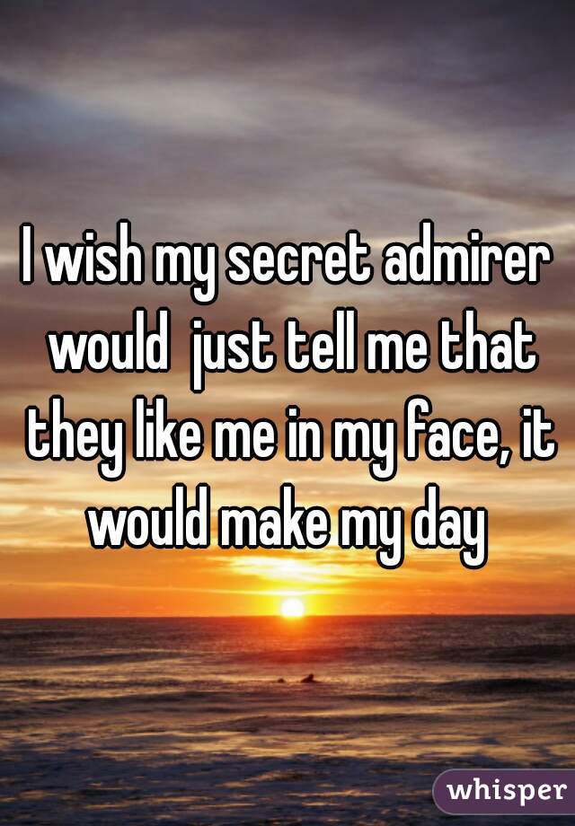 I wish my secret admirer would  just tell me that they like me in my face, it would make my day 