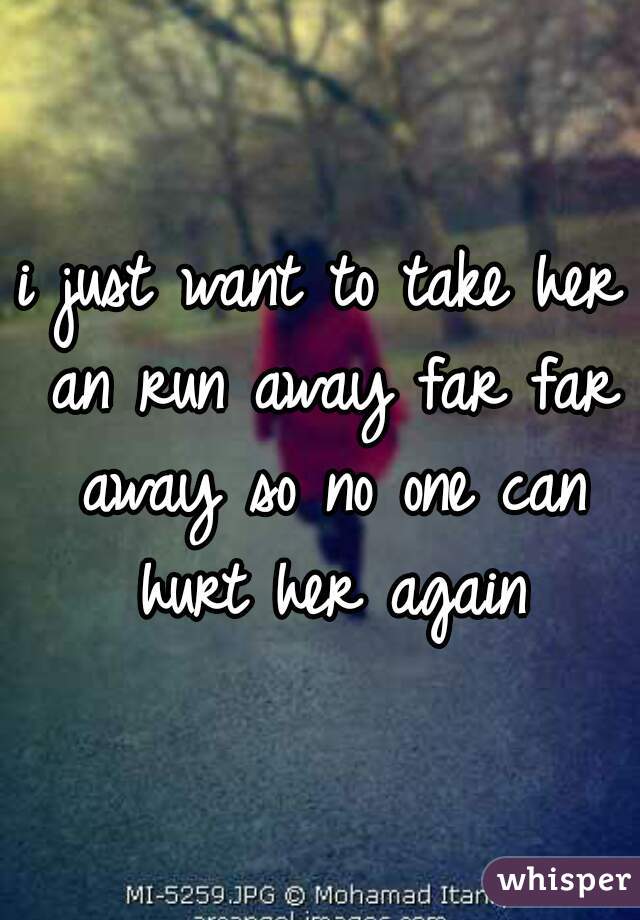 i just want to take her an run away far far away so no one can hurt her again