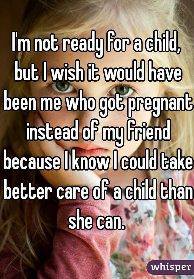I'm not ready for a child, but I wish it would have been me who got pregnant instead of my friend because I know I could take better care of a child than she can. 
