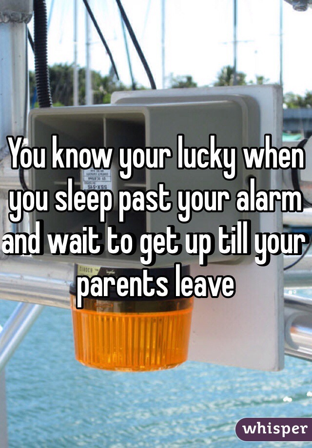 You know your lucky when you sleep past your alarm and wait to get up till your parents leave 