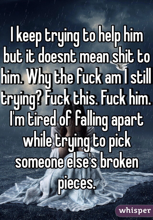 I keep trying to help him but it doesnt mean shit to him. Why the fuck am I still trying? Fuck this. Fuck him. I'm tired of falling apart while trying to pick someone else's broken pieces.