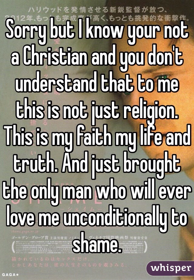Sorry but I know your not a Christian and you don't understand that to me this is not just religion. This is my faith my life and truth. And just brought the only man who will ever love me unconditionally to shame.