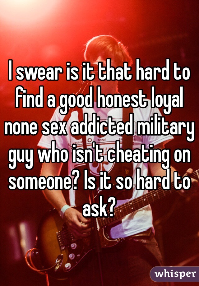 I swear is it that hard to find a good honest loyal none sex addicted military guy who isn't cheating on someone? Is it so hard to ask? 