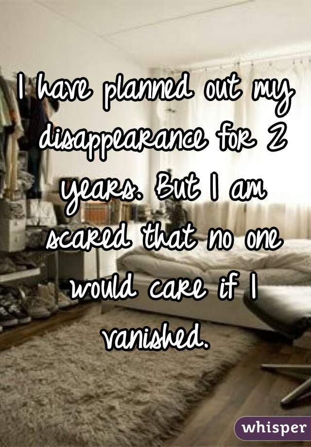 I have planned out my disappearance for 2 years. But I am scared that no one would care if I vanished. 