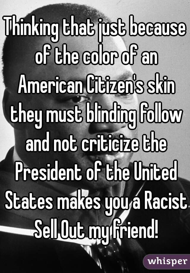 Thinking that just because of the color of an American Citizen's skin they must blinding follow and not criticize the President of the United States makes you a Racist Sell Out my friend!
