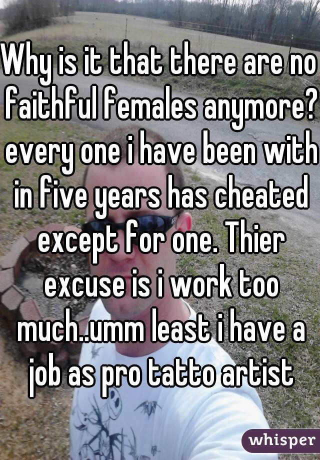 Why is it that there are no faithful females anymore? every one i have been with in five years has cheated except for one. Thier excuse is i work too much..umm least i have a job as pro tatto artist