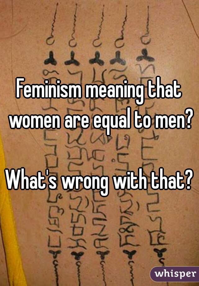 Feminism meaning that women are equal to men?

What's wrong with that?