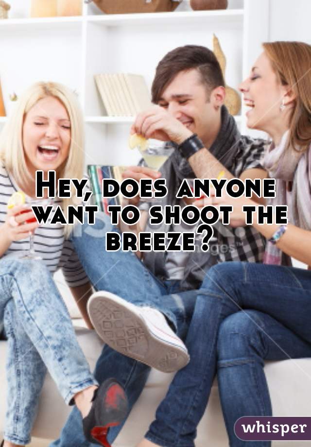 Hey, does anyone want to shoot the breeze?