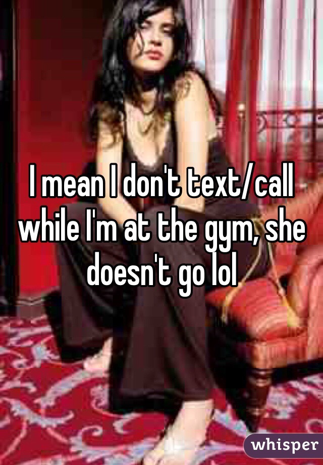 I mean I don't text/call while I'm at the gym, she doesn't go lol 