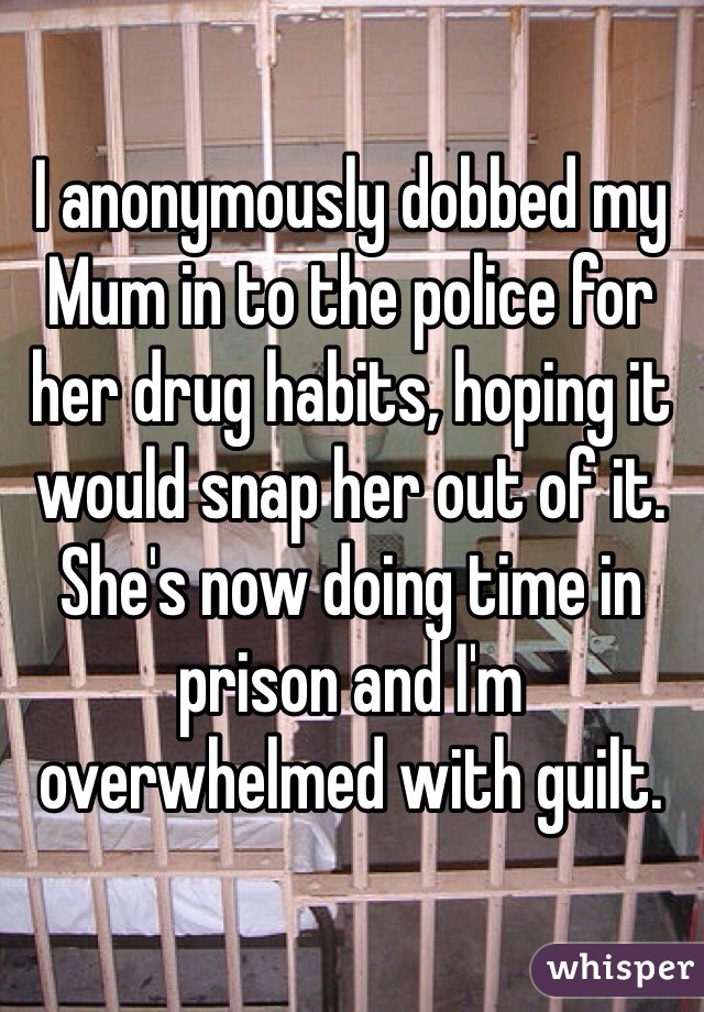I anonymously dobbed my Mum in to the police for her drug habits, hoping it would snap her out of it. She's now doing time in prison and I'm overwhelmed with guilt.