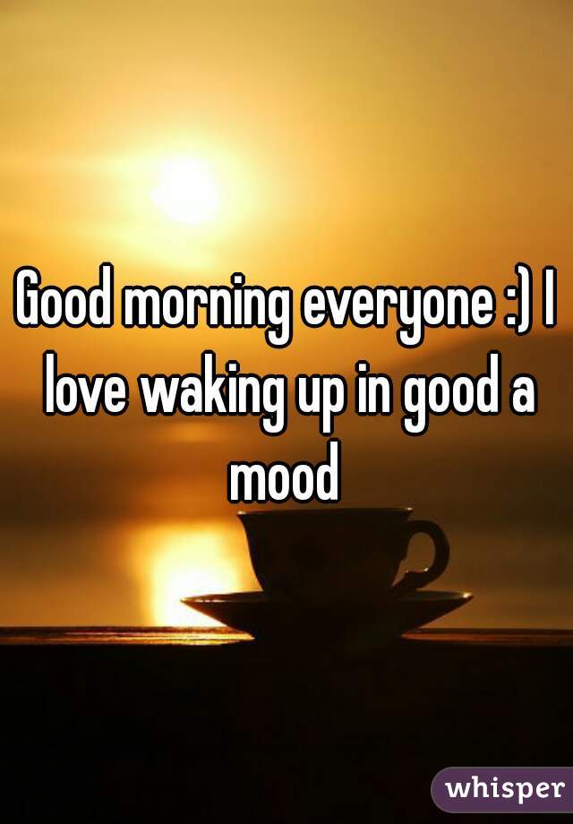 Good morning everyone :) I love waking up in good a mood 