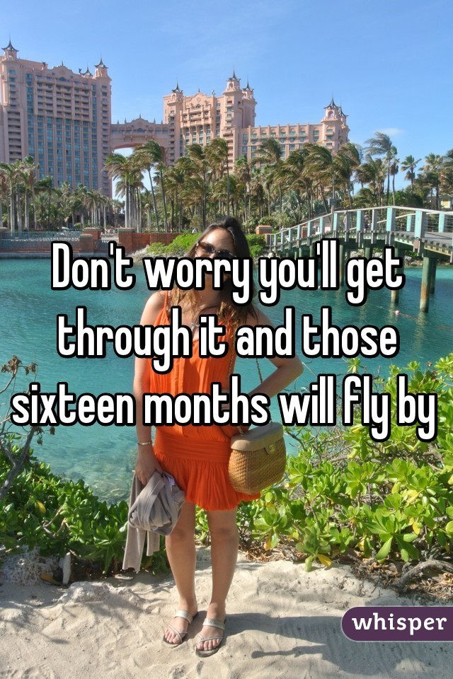 Don't worry you'll get through it and those sixteen months will fly by 