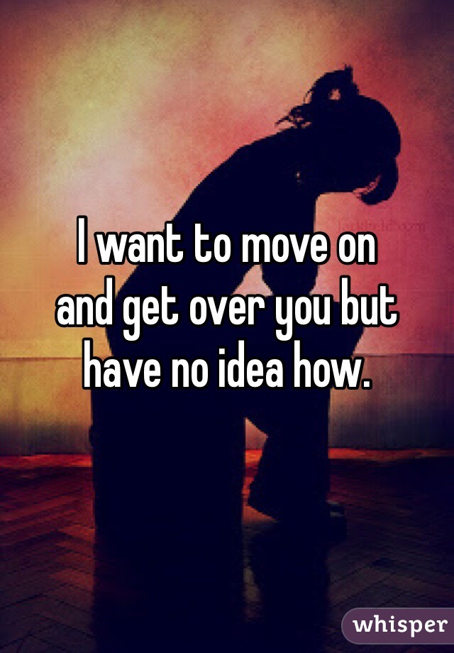 I want to move on 
and get over you but
have no idea how. 