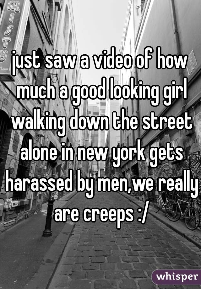 just saw a video of how much a good looking girl walking down the street alone in new york gets harassed by men,we really are creeps :/