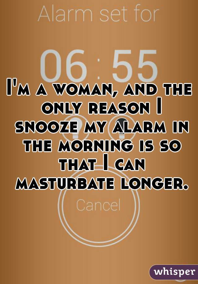 I'm a woman, and the only reason I snooze my alarm in the morning is so that I can masturbate longer.