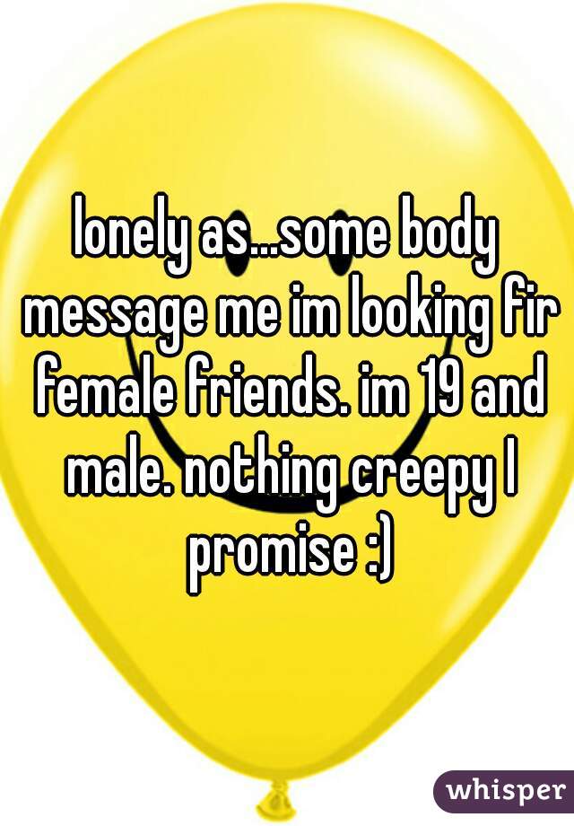lonely as...some body message me im looking fir female friends. im 19 and male. nothing creepy I promise :)