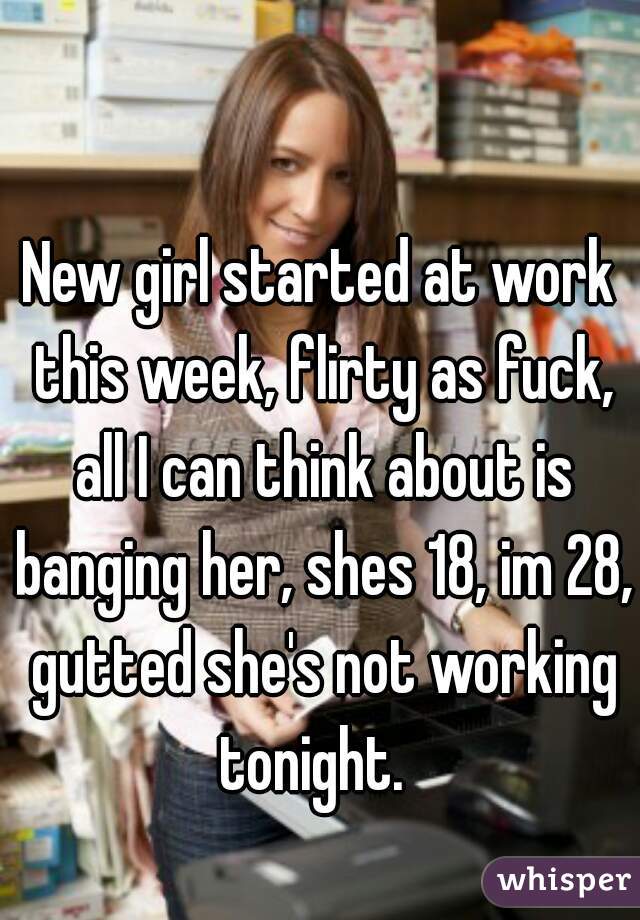 New girl started at work this week, flirty as fuck, all I can think about is banging her, shes 18, im 28, gutted she's not working tonight.  