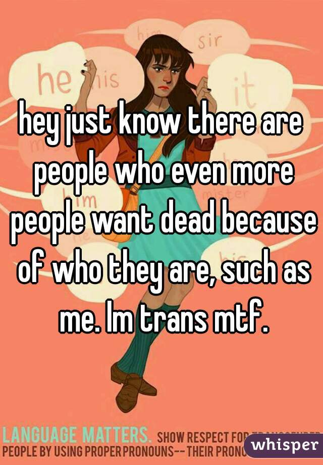hey just know there are people who even more people want dead because of who they are, such as me. Im trans mtf.