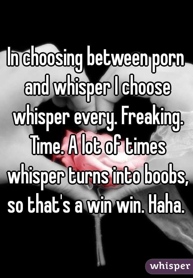 In choosing between porn and whisper I choose whisper every. Freaking. Time. A lot of times whisper turns into boobs, so that's a win win. Haha. 